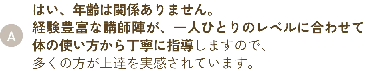 はい、年齢は関係ありません。経験豊富な講師陣が、一人ひとりのレベルに合わせて体の使い方から丁寧に指導しますので、多くの方が上達を実感されています。