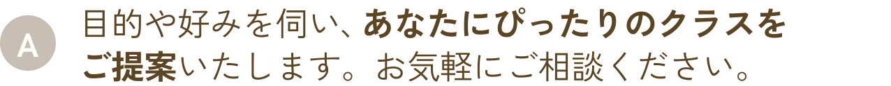 目的や好みを伺い、あなたにぴったりのクラスをご提案いたします。お気軽にご相談ください。