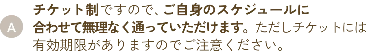 チケット制ですので、ご自身のスケジュールに合わせて無理なく通っていただけます。ただしチケットには有効期限がありますのでご注意ください。