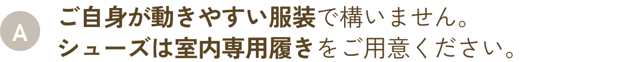ご自身が動きやすい服装で構いません。シューズは室内専用履きをご用意ください。
